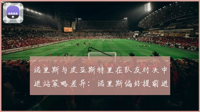 诺里斯与皮亚斯特里在队友对决中进站策略差异:诺里斯偏好提前进站利用轮胎窗口