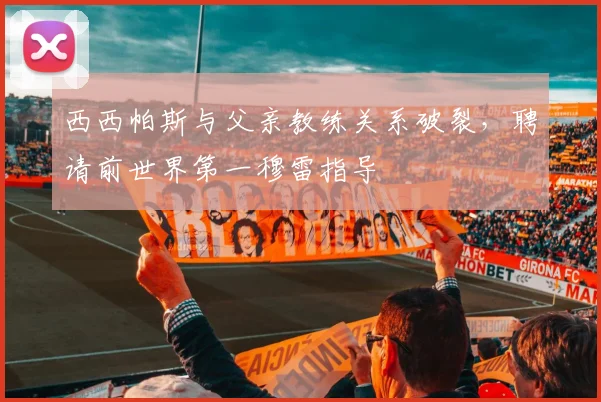 西西帕斯与父亲教练关系破裂,聘请前世界第一穆雷指导