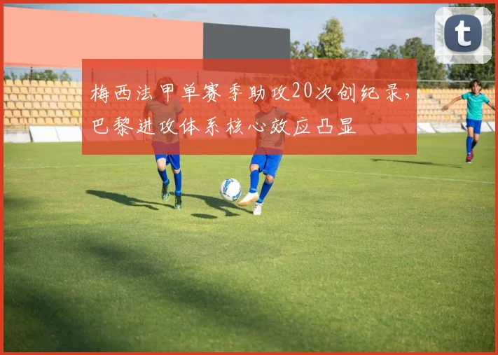 梅西法甲单赛季助攻20次创纪录,巴黎进攻体系核心效应凸显