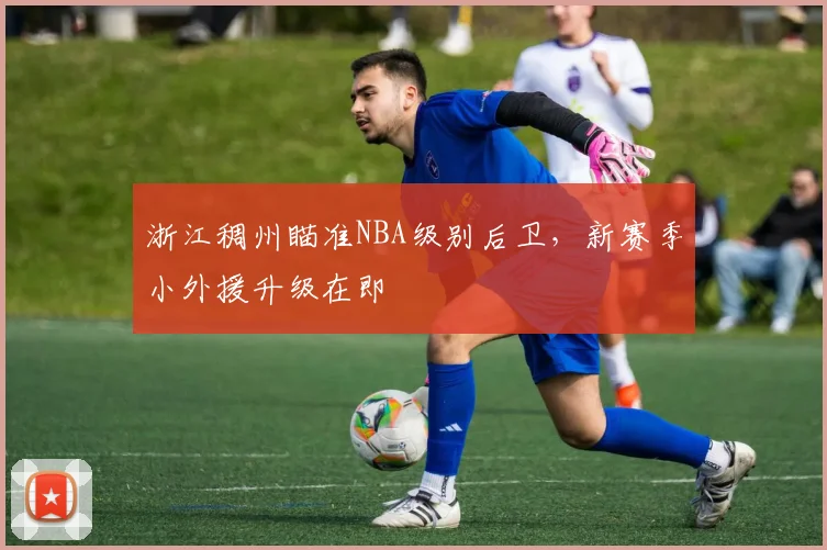 浙江稠州瞄准NBA级别后卫,新赛季小外援升级在即
