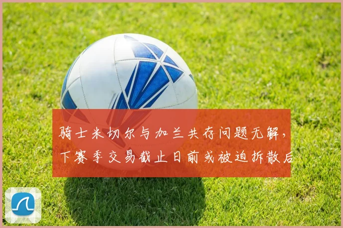 骑士米切尔与加兰共存问题无解,下赛季交易截止日前或被迫拆散后场