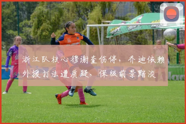 浙江队核心穆谢奎伤停,乔迪依赖外援打法遭质疑,保级前景黯淡