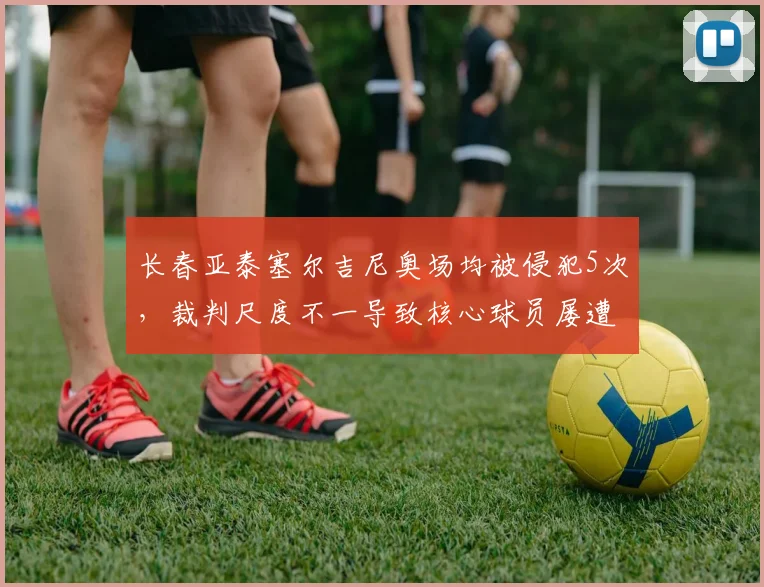 长春亚泰塞尔吉尼奥场均被侵犯5次,裁判尺度不一导致核心球员屡遭黑脚